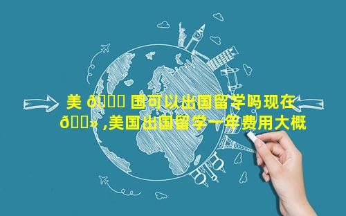 美 🕊 国可以出国留学吗现在 🌻 ,美国出国留学一年费用大概多少钱